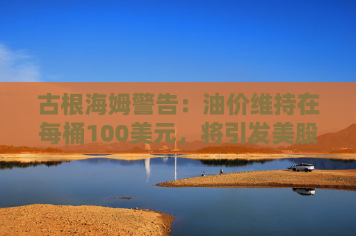 古根海姆警告：油价维持在每桶100美元，将引发美股10%抛售