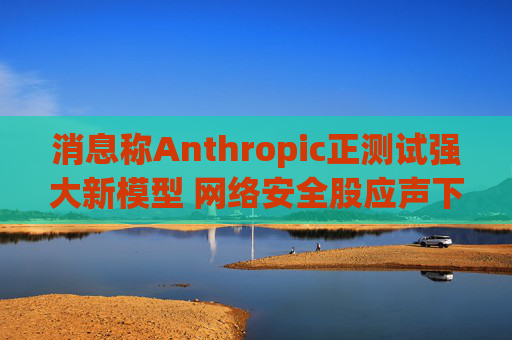 消息称Anthropic正测试强大新模型 网络安全股应声下跌