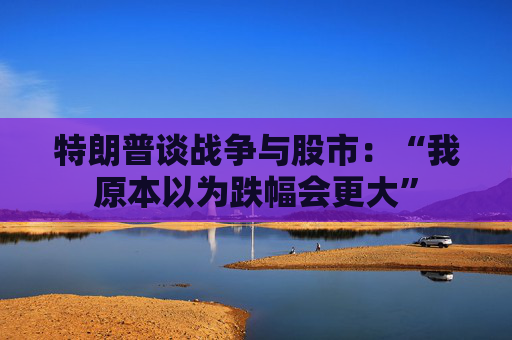 特朗普谈战争与股市：“我原本以为跌幅会更大”