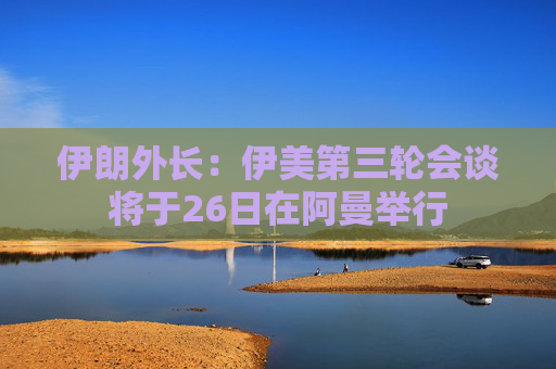 伊朗外长：伊美第三轮会谈将于26日在阿曼举行