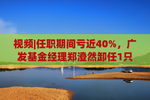 视频|任职期间亏近40%，广发基金经理郑澄然卸任1只基金