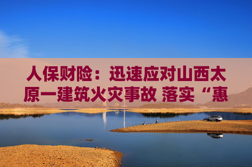 人保财险：迅速应对山西太原一建筑火灾事故 落实“惠商保”专项理赔