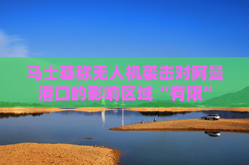 马士基称无人机袭击对阿曼港口的影响区域“有限”