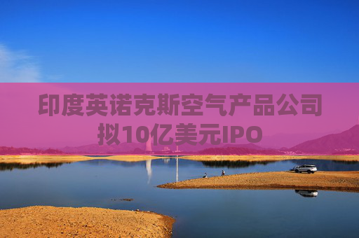 印度英诺克斯空气产品公司拟10亿美元IPO