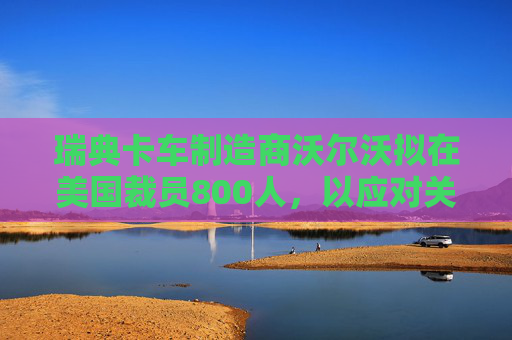 瑞典卡车制造商沃尔沃拟在美国裁员800人，以应对关税影响