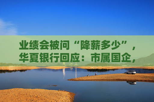 业绩会被问“降薪多少”，华夏银行回应：市属国企，薪酬按北京规定执行