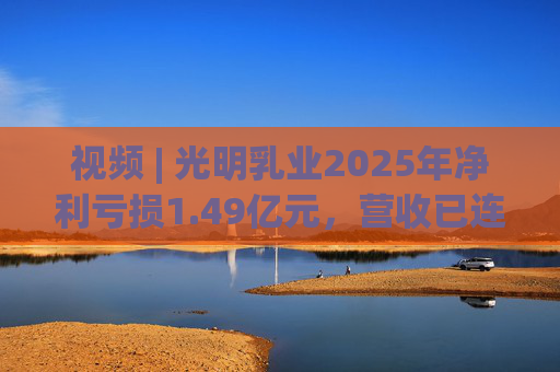 视频 | 光明乳业2025年净利亏损1.49亿元，营收已连降四年