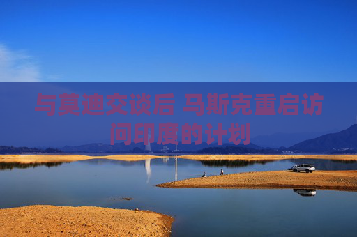 与莫迪交谈后 马斯克重启访问印度的计划