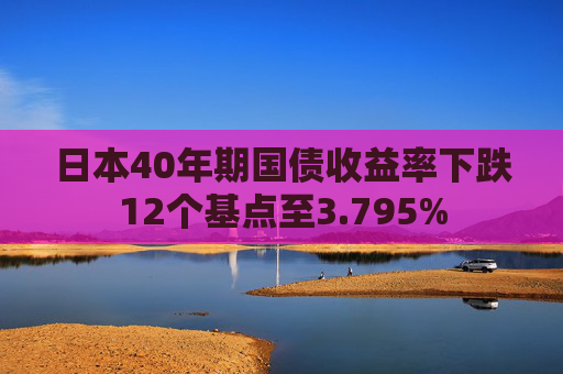 日本40年期国债收益率下跌12个基点至3.795%