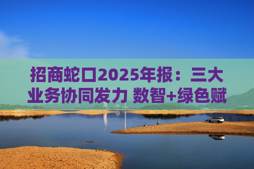 招商蛇口2025年报：三大业务协同发力 数智+绿色赋能长远发展
