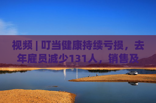 视频 | 叮当健康持续亏损，去年雇员减少131人，销售及市场推广开支逼近11亿元