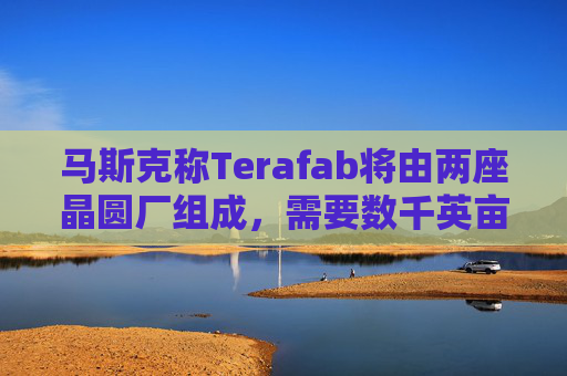 马斯克称Terafab将由两座晶圆厂组成，需要数千英亩土地和超过10吉瓦电力
