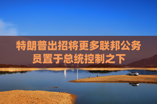 特朗普出招将更多联邦公务员置于总统控制之下