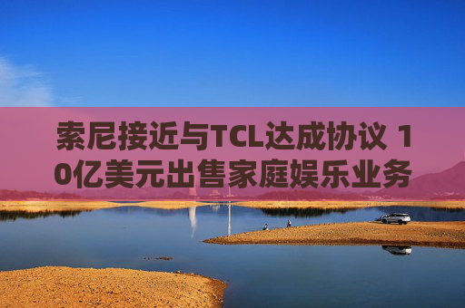 索尼接近与TCL达成协议 10亿美元出售家庭娱乐业务多数股权