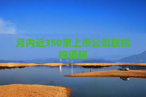 月内近350家上市公司获机构调研