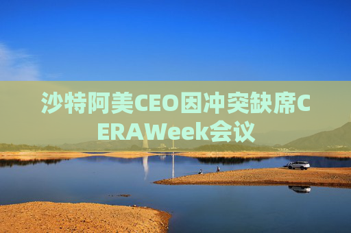 沙特阿美CEO因冲突缺席CERAWeek会议