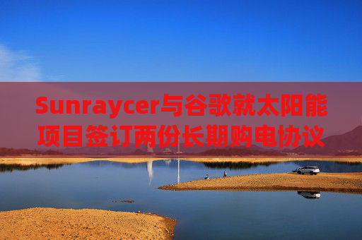 Sunraycer与谷歌就太阳能项目签订两份长期购电协议