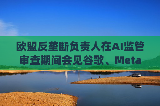 欧盟反垄断负责人在AI监管审查期间会见谷歌、Meta、OpenAI、亚马逊首席执行官
