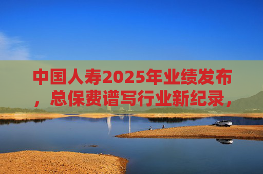 中国人寿2025年业绩发布，总保费谱写行业新纪录，内含价值、一年新业务价值稳居行业首位