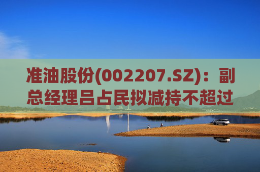 准油股份(002207.SZ)：副总经理吕占民拟减持不超过22.18万股