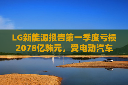 LG新能源报告第一季度亏损2078亿韩元，受电动汽车需求疲软影响不及预期