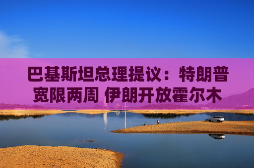 巴基斯坦总理提议：特朗普宽限两周 伊朗开放霍尔木兹海峡两周