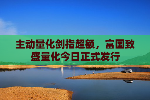 主动量化剑指超额，富国致盛量化今日正式发行