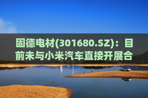 固德电材(301680.SZ)：目前未与小米汽车直接开展合作