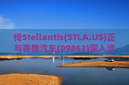 传Stellantis(STLA.US)正与零跑汽车(09863)深入洽谈 合作开发欧宝品牌电动车型