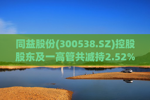 同益股份(300538.SZ)控股股东及一高管共减持2.52%股份