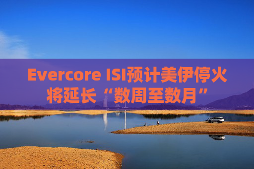 Evercore ISI预计美伊停火将延长“数周至数月”