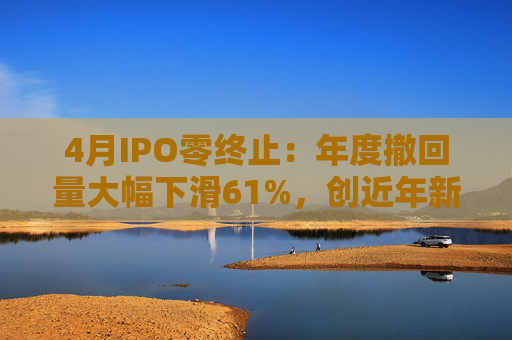 4月IPO零终止：年度撤回量大幅下滑61%，创近年新低
