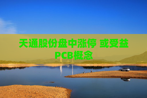天通股份盘中涨停 或受益PCB概念