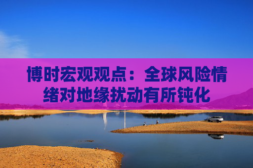 博时宏观观点：全球风险情绪对地缘扰动有所钝化