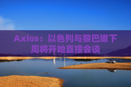 Axios：以色列与黎巴嫩下周将开始直接会谈