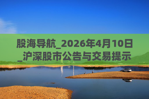 股海导航_2026年4月10日_沪深股市公告与交易提示
