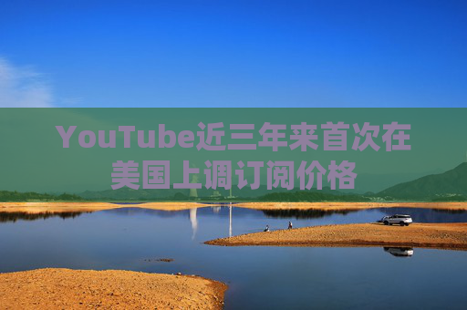 YouTube近三年来首次在美国上调订阅价格