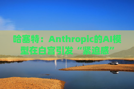 哈塞特：Anthropic的AI模型在白宫引发“紧迫感”