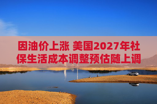 因油价上涨 美国2027年社保生活成本调整预估随上调
