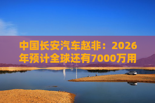 中国长安汽车赵非：2026年预计全球还有7000万用户选择燃油汽车，3000万用户选择新能源