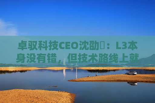 卓驭科技CEO沈劭劼：L3本身没有错，但技术路线上就是要从L2直接跨越到L4