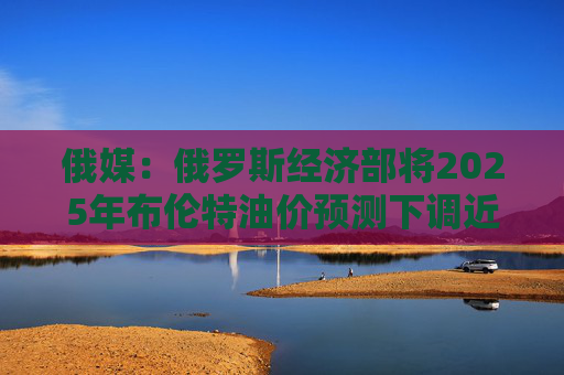 俄媒：俄罗斯经济部将2025年布伦特油价预测下调近17%