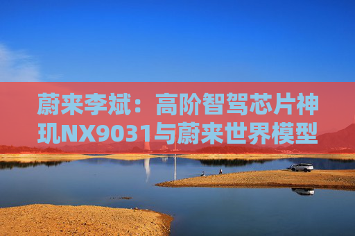 蔚来李斌：高阶智驾芯片神玑NX9031与蔚来世界模型上车乐道L90