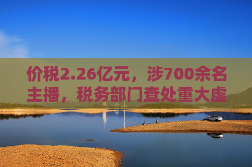 价税2.26亿元，涉700余名主播，税务部门查处重大虚开发票偷税骗补案
