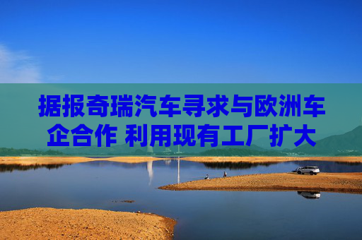 据报奇瑞汽车寻求与欧洲车企合作 利用现有工厂扩大产能