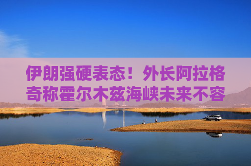 伊朗强硬表态！外长阿拉格奇称霍尔木兹海峡未来不容外部势力介入