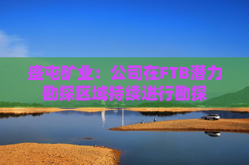 盛屯矿业：公司在FTB潜力勘探区域持续进行勘探