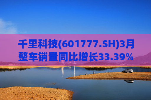 千里科技(601777.SH)3月整车销量同比增长33.39%