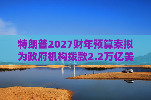 特朗普2027财年预算案拟为政府机构拨款2.2万亿美元