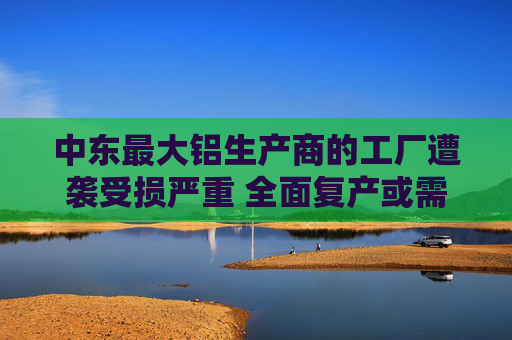 中东最大铝生产商的工厂遭袭受损严重 全面复产或需一年